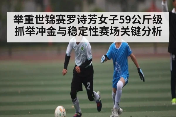 举重世锦赛罗诗芳女子59公斤级抓举冲金与稳定性赛场关键分析