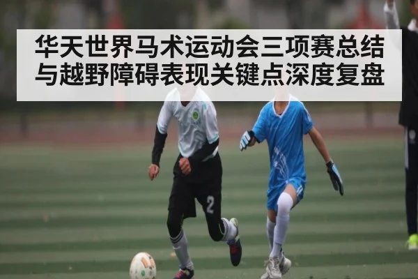 华天世界马术运动会三项赛总结与越野障碍表现关键点深度复盘