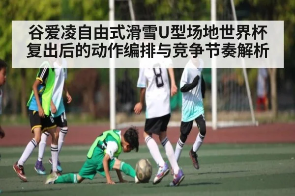 谷爱凌自由式滑雪U型场地世界杯复出后的动作编排与竞争节奏解析